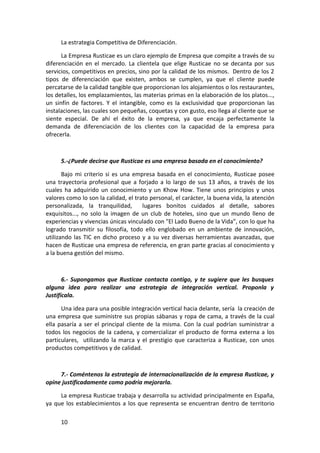 La estrategia Competitiva de Diferenciación.

      La Empresa Rusticae es un claro ejemplo de Empresa que compite a través de su
diferenciación en el mercado. La clientela que elige Rusticae no se decanta por sus
servicios, competitivos en precios, sino por la calidad de los mismos. Dentro de los 2
tipos de diferenciación que existen, ambos se cumplen, ya que el cliente puede
percatarse de la calidad tangible que proporcionan los alojamientos o los restaurantes,
los detalles, los emplazamientos, las materias primas en la elaboración de los platos...,
un sinfín de factores. Y el intangible, como es la exclusividad que proporcionan las
instalaciones, las cuales son pequeñas, coquetas y con gusto, eso llega al cliente que se
siente especial. De ahí el éxito de la empresa, ya que encaja perfectamente la
demanda de diferenciación de los clientes con la capacidad de la empresa para
ofrecerla.



     5.-¿Puede decirse que Rusticae es una empresa basada en el conocimiento?

       Bajo mi criterio si es una empresa basada en el conocimiento, Rusticae posee
una trayectoria profesional que a forjado a lo largo de sus 13 años, a través de los
cuales ha adquirido un conocimiento y un Khow How. Tiene unos principios y unos
valores como lo son la calidad, el trato personal, el carácter, la buena vida, la atención
personalizada, la tranquilidad,       lugares bonitos cuidados al detalle, sabores
exquisitos..., no solo la imagen de un club de hoteles, sino que un mundo lleno de
experiencias y vivencias únicas vinculado con "El Lado Bueno de la Vida”, con lo que ha
logrado transmitir su filosofía, todo ello englobado en un ambiente de innovación,
utilizando las TIC en dicho proceso y a su vez diversas herramientas avanzadas, que
hacen de Rusticae una empresa de referencia, en gran parte gracias al conocimiento y
a la buena gestión del mismo.



       6.- Supongamos que Rusticae contacta contigo, y te sugiere que les busques
alguna idea para realizar una estrategia de integración vertical. Proponla y
Justifícala.

      Una idea para una posible integración vertical hacia delante, sería la creación de
una empresa que suministre sus propias sábanas y ropa de cama, a través de la cual
ella pasaría a ser el principal cliente de la misma. Con la cual podrían suministrar a
todos los negocios de la cadena, y comercializar el producto de forma externa a los
particulares, utilizando la marca y el prestigio que caracteriza a Rusticae, con unos
productos competitivos y de calidad.



     7.- Coméntenos la estrategia de internacionalización de la empresa Rusticae, y
opine justificadamente como podría mejorarla.

     La empresa Rusticae trabaja y desarrolla su actividad principalmente en España,
ya que los establecimientos a los que representa se encuentran dentro de territorio

     10
 