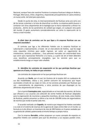 Nacional, aunque fuera de nuestras fronteras la empresa Rusticae trabaja en Andorra,
Portugal, Marruecos, Chile y Argentina, imponiendo principalmente en Latino América
un nuevo estilo de hotel para ejecutivos.

      Desde mi punto de vista, la internacionalización de Rusticae sería uno sería uno
de los temas a plantear a la hora de diversificar su oferta. La empresa podría buscar o
contactar con otros alojamientos de la tipología que la marca representa y ofrecer los
productos , dentro de los parámetros de calidad que exigen, en cualquier otra parte
del mundo. El gasto aumentaría considerablemente así como la repercusión de la
marca a nivel mundial.



    8.-¿Qué tipos de contratos son los que ligan a la empresa Rusticae con sus
empresas asociadas?.

      El contrato que liga a los diferentes hoteles con la empresa Rusticae es
subscripción y representación, a través de un club selecto de hoteles, que les exige
unos requisitos mínimos para poder ingresar, así como un seguimiento de
instalaciones, servicios, productos..., Esos patrones marcados con anterioridad tiene
que servir para representar fielmente a la marca, y a partir de ahí el hotel obtendrá
unos beneficios principalmente intangibles, que les servirán para que su
establecimiento tenga un mayor valor añadido.



     9.- Identifica los contratos de cooperación en los que participa Rusticae que
aparecen en el texto, he indica en que consisten.

     Los contratos de cooperación en los que participa Rusticae son:

      Acuerdo con Renfe, por el cual, los titulares de la tarjeta AVE en cualquiera de
sus dos modalidades, clásica y oro, podrán consumir los europuntos que hayan
acumulado a través de sus viajes en tren, en los servicios prestados por Rusticae que
son , esencialmente, de alojamiento, u otros servicios de que dispongan en los
diferentes alojamientos de la marca.

      Con el portal Eventoplus.com, especializado en el mercado de eventos, de forma
que ofrecerá a sus usuarios una selección de veinte hoteles de Rusticae adaptados
para la organización de reuniones y pequeños incentivos, de este modo, estos hoteles
de Rusticae, podrán presentar su oferta a las más de 100.000 visitas de organizadores
de eventos que recibe el portal cada mes.

      El acuerdo realizado con Expedia, de manera que integrará los hoteles asociados
a su club en el sistema de reservas de la agencia de viajes online líder en el mundo. La
formula es la de ofrecer un inventario de más de 200 hoteles en 6 países avalados por
su garantía de calidad y potenciando al mismo tiempo su propia marca.

     Con la empresa Barrabés, ambas proponen un nuevo concepto de espacios en
pequeños hoteles con carácter para que los directivos y sus equipos puedan crear,


     11
 