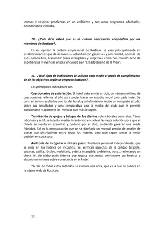 innovar y resolver problemas en un ambiente y con unos programas adaptados,
denominados Innolabs.



    10.- ¿Cuál diría usted que es la cultura empresarial compartida por los
miembros de Rusticae?.

      En mi opinión la cultura empresarial de Rusticae se vasa principalmente en
establecimientos que desarrollen su actividad con garantías y con calidad, además de
esos parámetros, transmitir cosas intangibles y subjetivas como “un mundo lleno de
experiencias y vivencias únicas vinculado con "El Lado Bueno de la Vida”.



     11.- ¿Qué tipos de indicadores se utilizan para medir el grado de cumplimiento
de de los objetivos según la empresa Rusticae?.

      Los principales indicadores son:

      Cuestionarios de satisfacción. El hotel debe enviar al club, un número mínimo de
cuestionarios rellenos al año para poder hacer un estudio anual para cada hotel. Se
contrastan los resultados con los del hotel, y así el hotelero recibe un completo estudio
sobre sus resultados y una comparativa con la media del club que le permite
posicionarse y acometer las mejoras que más le urgen.

       Tramitación de quejas y halagos de los clientes sobre hoteles concretos. Tarea
laboriosa y sutil, se intenta mediar intentando encontrar la mejor solución para que el
cliente se sienta en atendido y cuidado por el club, pudiendo generar una sólida
fidelidad. Tal es la preocupación que se ha diseñado un manual propio de gestión de
quejas que distribuimos entre todos los hoteles, para que sepan tomar la mejor
decisión en cada caso.

      Auditoría de incógnito o mistery guest. Realizada personal independiente, que
se aloja en los hoteles de incognito. Se verifican aspectos de la calidad tangible:
sabanas, vajilla, rótulos, mobiliario, y de la intangible: ambiente, trato.., rellenando un
check list de elaboración interna que repasa doscientos veintinueve parámetros y
elabora un informe sobre su estancia en el hotel.

      *A raíz de todos estos métodos, se elabora una nota, que es la que se publica en
la página web de Rusticae.




      12
 