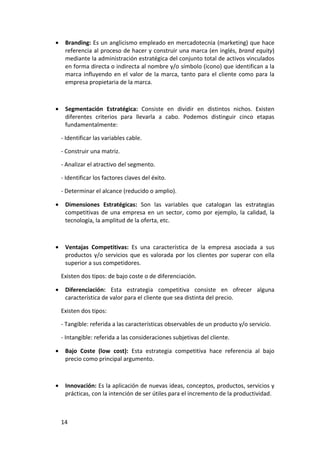 •    Branding: Es un anglicismo empleado en mercadotecnia (marketing) que hace
     referencia al proceso de hacer y construir una marca (en inglés, brand equity)
     mediante la administración estratégica del conjunto total de activos vinculados
     en forma directa o indirecta al nombre y/o símbolo (icono) que identifican a la
     marca influyendo en el valor de la marca, tanto para el cliente como para la
     empresa propietaria de la marca.



•    Segmentación Estratégica: Consiste en dividir en distintos nichos. Existen
     diferentes criterios para llevarla a cabo. Podemos distinguir cinco etapas
     fundamentalmente:

    - Identificar las variables cable.

    - Construir una matriz.

    - Analizar el atractivo del segmento.

    - Identificar los factores claves del éxito.

    - Determinar el alcance (reducido o amplio).

•    Dimensiones Estratégicas: Son las variables que catalogan las estrategias
     competitivas de una empresa en un sector, como por ejemplo, la calidad, la
     tecnología, la amplitud de la oferta, etc.



•    Ventajas Competitivas: Es una característica de la empresa asociada a sus
     productos y/o servicios que es valorada por los clientes por superar con ella
     superior a sus competidores.

    Existen dos tipos: de bajo coste o de diferenciación.

•    Diferenciación: Esta estrategia competitiva consiste en ofrecer alguna
     característica de valor para el cliente que sea distinta del precio.

    Existen dos tipos:

    - Tangible: referida a las características observables de un producto y/o servicio.

    - Intangible: referida a las consideraciones subjetivas del cliente.

•    Bajo Coste (low cost): Esta estrategia competitiva hace referencia al bajo
     precio como principal argumento.



•    Innovación: Es la aplicación de nuevas ideas, conceptos, productos, servicios y
     prácticas, con la intención de ser útiles para el incremento de la productividad.



    14
 