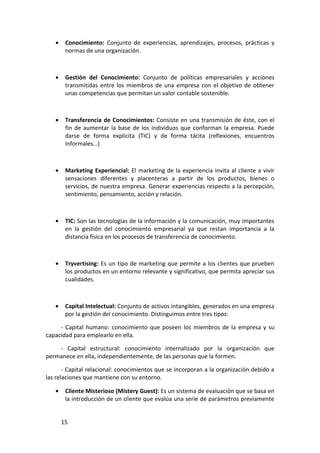 •    Conocimiento: Conjunto de experiencias, aprendizajes, procesos, prácticas y
        normas de una organización.



   •    Gestión del Conocimiento: Conjunto de políticas empresariales y acciones
        transmitidas entre los miembros de una empresa con el objetivo de obtener
        unas competencias que permitan un valor contable sostenible.



   •    Transferencia de Conocimientos: Consiste en una transmisión de éste, con el
        fin de aumentar la base de los individuos que conforman la empresa. Puede
        darse de forma explícita (TIC) y de forma tácita (reflexiones, encuentros
        informales…)



   •    Marketing Experiencial: El marketing de la experiencia invita al cliente a vivir
        sensaciones diferentes y placenteras a partir de los productos, bienes o
        servicios, de nuestra empresa. Generar experiencias respecto a la percepción,
        sentimiento, pensamiento, acción y relación.



   •    TIC: Son las tecnologías de la información y la comunicación, muy importantes
        en la gestión del conocimiento empresarial ya que restan importancia a la
        distancia física en los procesos de transferencia de conocimiento.



   •    Tryvertising: Es un tipo de marketing que permite a los clientes que prueben
        los productos en un entorno relevante y significativo, que permita apreciar sus
        cualidades.



   •    Capital Intelectual: Conjunto de activos intangibles, generados en una empresa
        por la gestión del conocimiento. Distinguimos entre tres tipos:

     - Capital humano: conocimiento que poseen los miembros de la empresa y su
capacidad para emplearlo en ella.

    - Capital estructural: conocimiento internalizado por la organización que
permanece en ella, independientemente, de las personas que la formen.

       - Capital relacional: conocimientos que se incorporan a la organización debido a
las relaciones que mantiene con su entorno.

   •    Cliente Misterioso (Mistery Guest): Es un sistema de evaluación que se basa en
        la introducción de un cliente que evalúa una serie de parámetros previamente


       15
 