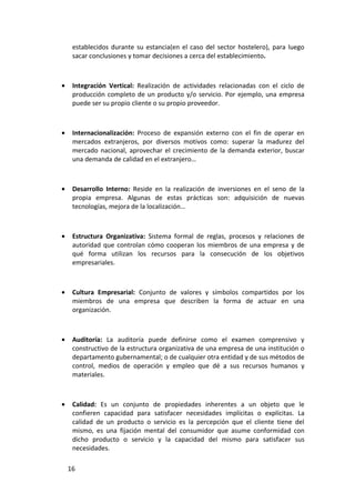 establecidos durante su estancia(en el caso del sector hostelero), para luego
     sacar conclusiones y tomar decisiones a cerca del establecimiento.



•    Integración Vertical: Realización de actividades relacionadas con el ciclo de
     producción completo de un producto y/o servicio. Por ejemplo, una empresa
     puede ser su propio cliente o su propio proveedor.



•    Internacionalización: Proceso de expansión externo con el fin de operar en
     mercados extranjeros, por diversos motivos como: superar la madurez del
     mercado nacional, aprovechar el crecimiento de la demanda exterior, buscar
     una demanda de calidad en el extranjero…



•    Desarrollo Interno: Reside en la realización de inversiones en el seno de la
     propia empresa. Algunas de estas prácticas son: adquisición de nuevas
     tecnologías, mejora de la localización…



•    Estructura Organizativa: Sistema formal de reglas, procesos y relaciones de
     autoridad que controlan cómo cooperan los miembros de una empresa y de
     qué forma utilizan los recursos para la consecución de los objetivos
     empresariales.



•    Cultura Empresarial: Conjunto de valores y símbolos compartidos por los
     miembros de una empresa que describen la forma de actuar en una
     organización.



•    Auditoría: La auditoría puede definirse como el examen comprensivo y
     constructivo de la estructura organizativa de una empresa de una institución o
     departamento gubernamental; o de cualquier otra entidad y de sus métodos de
     control, medios de operación y empleo que dé a sus recursos humanos y
     materiales.



•    Calidad: Es un conjunto de propiedades inherentes a un objeto que le
     confieren capacidad para satisfacer necesidades implícitas o explícitas. La
     calidad de un producto o servicio es la percepción que el cliente tiene del
     mismo, es una fijación mental del consumidor que asume conformidad con
     dicho producto o servicio y la capacidad del mismo para satisfacer sus
     necesidades.

    16
 