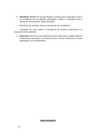 •    Indicadores: Medidas de las que dispone la empresa para comprobar si está o
        no cumpliendo con los objetivos estratégicos y deben ir orientados hacia el
        alcance de metas posibles. Existen dos tipos:

       - Indicadores de resultado: miden la consecución de los objetivos.

     - Indicadores de causa: miden el resultado de las acciones encaminadas a la
consecución de los objetivos.

   •    Know How: Este término que definiríamos como saber hacer, engloba todos los
        conocimientos que posee una empresa como su cultura empresarial, su forma
        de gestionar, sus procedimientos…




                                   BIBLIOGRAFÍA

       17
 