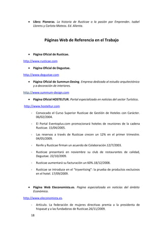 •       Libro: Pioneras. La historia de Rusticae o la pasión por Emprender. Isabel
           Llorens y Carlota Mateos. Ed. Alienta.



                   Páginas Web de Referencia en el Trabajo


   •       Página Oficial de Rusticae.

http://www.rusticae.com

   •       Página Oficial de Degustae.

http://www.degustae.com

   •       Página Oficial de Summun-Desing. Empresa dedicada al estudio arquitectónico
           y a decoración de interiores.

http://www.summum-design.com

   •       Página Oficial HOSTELTUR. Portal especializado en noticias del sector Turístico.

http://www.hosteltur.com

       -     Convocado el Curso Superior Rusticae de Gestión de Hoteles con Carácter.
             06/02/2004.

       -     El Portal Eventoplus.com promocionará hoteles de reuniones de la cadena
             Rusticae. 15/04/2005.

       -     Las reservas a través de Rusticae crecen un 12% en el primer trimestre.
             04/05/2009.

       -     Renfe y Rusticae firman un acuerdo de Colaboración.12/7/2003.

       -     Rusticae presentará en noviembre su club de restaurantes de calidad,
             Degustae. 22/10/2009.

       -     Rusticae aumentará su facturación un 60%.18/12/2008.

       -     Rusticae se introduce en el “tryvertising”: la prueba de productos exclusivos
             en el hotel. 17/09/2009.



   •       Página Web Eleconomista.es. Pagina especializada en noticias del ámbito
           Económico.

http://www.eleconomista.es.

       -     Artículo. La federación de mujeres directivas premia a la presidenta de
             hispasat y a las fundadoras de Rusticae.26/11/2009.
       18
 