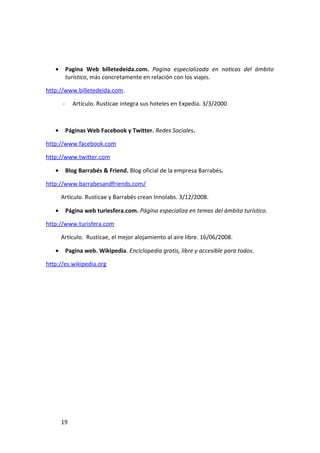 •       Pagina Web billetedeida.com. Pagina especializada en noticas del ámbito
           turístico, más concretamente en relación con los viajes.

http://www.billetedeida.com.

       -     Artículo. Rusticae integra sus hoteles en Expedia. 3/3/2000



   •       Páginas Web Facebook y Twitter. Redes Sociales.

http://www.facebook.com

http://www.twitter.com

   •       Blog Barrabés & Friend. Blog oficial de la empresa Barrabés.

http://www.barrabesandfriends.com/

       Artículo. Rusticae y Barrabés crean Innolabs. 3/12/2008.

   •       Página web turiesfera.com. Página especializa en temas del ámbito turístico.

http://www.turisfera.com

       Artículo. Rusticae, el mejor alojamiento al aire libre. 16/06/2008.

   •       Pagina web. Wikipedia. Enciclopedia gratis, libre y accesible para todos.

http://es.wikipedia.org




       19
 