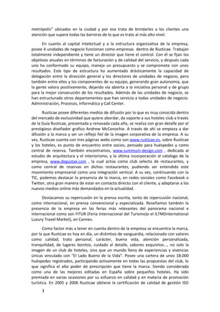 metrópolis” ubicados en la ciudad y por eso trata de brindarles a los clientes una
atención que supere todas las barreras de lo que es trato al más alto nivel.

      En cuanto al capital intelectual y a la estructura organizativa de la empresa,
posee 4 unidades de negocio funcionan como empresas dentro de Rusticae. Trabajan
totalmente independiente y tiene un director que tiene el control. Con él se fijan los
objetivos anuales en términos de facturación y de calidad del servicio, y después cada
uno ha conformado su equipo, maneja un presupuesto y se compromete con unos
resultados. Este tipo de estructura ha aumentado drásticamente la capacidad de
delegación entre la dirección general y los directores de unidades de negocio, pero
también entre ellos y los componentes de su equipo, generando gran autonomía, que
la gente valora positivamente, dejando vía abierta a la iniciativa personal y de grupo
para la mejor consecución de los resultados. Además de las unidades de negocio, se
han estructurado otros departamentos que han servicio a todas unidades de negocio.
Administración, Procesos, Informática y Call Center.

      Rusticae posee diferentes medios de difusión por lo que es muy conocida dentro
del mercado de exclusividad que quiere abordar, da soporte a sus hoteles club a través
de la Guía Rusticae, presentada y renovada cada año, se realiza con gran detalle por el
prestigioso diseñador grafico Andrew McConochie. A través de ahí se empieza a dar
difusión a la marca y ser un reflejo fiel de la imagen corporativa de la empresa. A su
vez, Rusticae cuenta con tres páginas webs como son www.rusticae.es, sobre Rusticae
y los hoteles, es punto de encuentro entre socios, pensado para huéspedes y como
central de reserva. También encontramos, www.summum-design.com , dedicada al
estudio de arquitectura y el interiorismo, y la última incorporación al catalogo de la
empresa, www.degustae.com , la cual actúa como club selecto de restaurantes, y
como central de reservas en dichos restaurantes, pudiendo ser entendido este
movimiento empresarial como una integración vertical. A su vez, continuando con la
TIC, podemos destacar la presencia de la marca, en redes sociales como Facebook o
Twitter, otra gran manera de estar en contacto directo con el cliente, y adaptarse a los
nuevos medios online más demandados en la actualidad.

      Destacamos su repercusión en la prensa escrita, tanto de repercusión nacional,
como internacional, en prensa convencional y especializada. Reseñamos también la
presencia de la empresa en las ferias más relevantes del panorama nacional e
internacional como son FITUR (Feria Internacional del Turismo)o el ILTM(International
Luxury Travel Market), en Cannes.

       Como factor más a tener en cuenta dentro de la empresa se encuentra la marca,
por la que Rusticae es hoy en día, un distintivo de vanguardia, relacionado con valores
como calidad, trato personal, carácter, buena vida, atención personalizada,
tranquilidad, de lugares bonitos, cuidado al detalle, sabores exquisitos..., no solo la
imagen de un club de hoteles, sino que un mundo lleno de experiencias y vivencias
únicas vinculado con "El Lado Bueno de la Vida”. Posee una cartera de unos 18.000
huéspedes registrados, participando activamente en todas las propuestas del club, lo
que significa el alto poder de prescripción que tiene la marca. Siendo considerada
como una de las mejores editadas en España sobre pequeños hoteles. Ha sido
premiada en varias ocasiones por su esfuerzo en calidad y en materia de promoción
turística. En 2005 y 2006 Rusticae obtiene la certificación de calidad de gestión ISO
     3
 