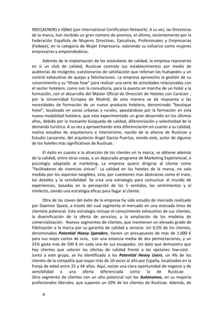 9001(AENOR) e IQNet (por International Certification Network). A su vez, las Directoras
de la marca, han recibido un gran número de premios, el último, recientemente por la
Federación Española de Mujeres Directivas, Ejecutivas, Profesionales y Empresarias
(Fedepe), en la categoría de Mujer Empresaria, valorando su esfuerzo como mujeres
empresarias y emprendedoras.

      Además de la implantación de los estándares de calidad, la empresa representa
en si un club de calidad, Rusticae controla sus establecimientos por medio de
auditorías de incógnito, cuestionarios de satisfacción que rellenan los huéspedes y un
control exhaustivo de quejas y felicitaciones. La empresa aprovecha la gestión de su
conocimiento y su “Khow how” para realizar una serie de actividades relacionadas con
el sector hotelero, como son la consultoría, para la puesta en marcha de un hotel y la
formación, con el desarrollo del Máster Oficial de Dirección de Hoteles con Carácter ,
por la Universidad Europea de Madrid, de esta manera se da respuesta a las
necesidades de formación de un nuevo producto hotelero, denominado “boutique
hotel”, localizado en zonas urbanas y rurales, apostándose por la formación en esta
nueva modalidad hotelera, que esta experimentado un gran desarrollo en los últimos
años, debido por la incesante búsqueda de calidad, diferenciación y selectividad de la
demanda turística. A su vez y aprovechando esta diferenciación en cuanto a su calidad,
realiza estudios de arquitectura e interiorismo, nacido de la alianza de Rusticae y
Estudio Lanzarote, del arquitecto Ángel García Puertas, siendo este, autor de algunos
de los hoteles más significativos de Rusticae.

       El éxito en cuanto a la atracción de los clientes en la marca, se obtiene además
de la calidad, entre otras cosas, a un depurado programa de Marketing Experiencial, o
psicología adaptada al marketing. La empresa quiere dirigirse al cliente como
“facilitadores de vivencias únicas”. La calidad en los hoteles de la marca, no solo
medida por los aspectos tangibles, sino, por cuestiones mas abstractas como el trato,
los detalles y la sensibilidad. Se crea una estrategia para comunicar el mundo de
experiencias, basadas en la percepción de los 5 sentidos, los sentimientos y el
intelecto, siendo una estrategia eficaz para llegar al cliente.

       Otra de las claves del éxito de la empresa ha sido estudio de mercado realizado
por Daemon Quest, a través del cual segmenta el mercado en una marcada línea de
clientela potencial. Esta estrategia incluye el conocimiento exhaustivo de sus clientes,
la diversificación de la oferta de servicios, y la ampliación de los modelos de
comercialización. Nuevos segmentos de clientes, que mantienen un elevado grado de
fidelización a la marca por su garantía de calidad y servicio. Un 6,5% de los clientes,
denominados Potential Heavy Spenders, tienen un presupuesto de más de 1.000 €
para sus viajes cortos de ocio, con una estancia media de dos pernoctaciones, y un
21% gasta más de 500 € en cada una de sus escapadas. Un dato que demuestra que
hay clientes que valoran las ofertas de calidad frente a las opciones low-cost.
Junto a este grupo, se ha identificado a los Potential Heavy Users, un 4% de los
clientes de la compañía que viajan más de 10 veces al año por España, localizados en la
franja de edad entre 25 y 44 años. Aquí, existe una clara oportunidad de negocio y de
sensibilidad     a una oferta diferenciada como la de Rusticae.
Otro segmento de clientes con un alto potencial son los Autónomos, en su mayoría
profesionales liberales, que suponen un 20% de los clientes de Rusticae. Además, de

     4
 