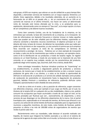 este grupo, el 65% son mujeres, que valoran un uso de calidad de su poco tiempo libre
disponible, y demandan servicios de hostelería con un toque especial, femenino y al
detalle. Estos segmentos, debido a los resultados obtenidos, de un aumento en la
facturación de un 60% en el pasado año, y de un crecimiento de un 12% en el
aumento de reservas en el último trimestre, nos hacen ver como un determinado
nicho de mercado está menos afectado por la crisis, y es productivo para su
explotación, demostrando como no siempre el “low cost”, es la mejor opción a la hora
de ser competitivos y de obtener buenos resultados.

      Como bien comenta Carlota, una de las fundadoras de la empresa, en las
entrevistas que concede, la base del crecimiento de su empresa, es la innovación. Se
trata de reformularse con bastante frecuencia e intentar innovar en todas aquellas
áreas que puedan ser de valor añadido para los diferentes hoteles, suponiendo un
esfuerzo constante y bastantes recursos económicos. El objetivo principal es ir por
delante del resto, la base de innovar, de detectar las necesidades antes que nadie por
poder ser los primeros en dar respuestas, y a eso sumarle el camino que ya la empresa
lleva recorrido con respecto al resto de los competidores en términos de
reconocimiento y prestigio de marca. Podemos ver un claro ejemplo de innovación
en todos y cada uno de los movimientos que realiza su empresa, con ejemplos claros,
como el de la distribución de sus productos a través de tarjetas regalo. Se regalan
estancia en un hotel Rusticae, a través de una tarjeta con la impresión de una foto
conocida, en un soporte muy cuidado, acorde con las características del producto,
pudiendo elegir entre tarjetas, Spa, Gourmet, Golf, Vino o Activa, desde 90 €.

      Como estrategia innovadora, Rusticae introduce practicas de “tryvertising” en
sus establecimiento, la prueba o degustación gratuita de productos y servicios
exclusivos, de manera que a través de los establecimientos se dan a conocer nuevos
productos de gama alta a sus clientes, y a estos se les brinda la oportunidad de
disfrutar en exclusiva de un producto y un servicio de calidad. Ejemplos como pruebas
de conducción de automóviles en lanzamiento hasta la degustación de productos
gourmet, bebidas Premium y cosméticos de referencia, pudiendo disfrutar como
huésped y aprovechando el valor añadido de estas prácticas.

       A raíz de su éxito en el sector, y de su posición de referencia, surgen convenios
con diferentes empresas, como por ejemplo el que surge con Renfe, por el cual, los
titulares de la tarjeta AVE en cualquiera de sus dos modalidades, clásica y oro, podrán
consumir los europuntos que hayan acumulado a través de sus viajes en tren, en los
servicios prestados por Rusticae que son , esencialmente, de alojamiento, u otros
servicios de que dispongan en los diferentes alojamientos de la marca. Con el portal
Eventoplus.com, especializado en el mercado de eventos, de forma que ofrecerá a sus
usuarios una selección de veinte hoteles de Rusticae adaptados para la organización de
reuniones y pequeños incentivos, de este modo, estos hoteles de Rusticae, podrán
presentar su oferta a las más de 100.000 visitas de organizadores de eventos que
recibe el portal cada mes.

      Recientemente entre sus novedades, cabe destacar el acuerdo realizado con
Expedia, de manera que integrará los hoteles asociados a su club en el sistema de
reservas de la agencia de viajes online líder en el mundo. La formula es la de ofrecer un


     5
 