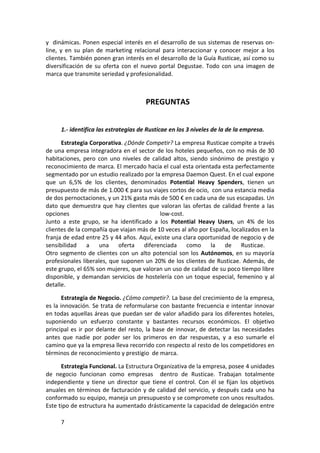 y dinámicas. Ponen especial interés en el desarrollo de sus sistemas de reservas on-
line, y en su plan de marketing relacional para interaccionar y conocer mejor a los
clientes. También ponen gran interés en el desarrollo de la Guía Rusticae, así como su
diversificación de su oferta con el nuevo portal Degustae. Todo con una imagen de
marca que transmite seriedad y profesionalidad.



                                      PREGUNTAS


     1.- identifica las estrategias de Rusticae en los 3 niveles de la de la empresa.

      Estrategia Corporativa. ¿Dónde Competir? La empresa Rusticae compite a través
de una empresa integradora en el sector de los hoteles pequeños, con no más de 30
habitaciones, pero con uno niveles de calidad altos, siendo sinónimo de prestigio y
reconocimiento de marca. El mercado hacia el cual esta orientada esta perfectamente
segmentado por un estudio realizado por la empresa Daemon Quest. En el cual expone
que un 6,5% de los clientes, denominados Potential Heavy Spenders, tienen un
presupuesto de más de 1.000 € para sus viajes cortos de ocio, con una estancia media
de dos pernoctaciones, y un 21% gasta más de 500 € en cada una de sus escapadas. Un
dato que demuestra que hay clientes que valoran las ofertas de calidad frente a las
opciones                                   low-cost.
Junto a este grupo, se ha identificado a los Potential Heavy Users, un 4% de los
clientes de la compañía que viajan más de 10 veces al año por España, localizados en la
franja de edad entre 25 y 44 años. Aquí, existe una clara oportunidad de negocio y de
sensibilidad     a una oferta diferenciada como la de Rusticae.
Otro segmento de clientes con un alto potencial son los Autónomos, en su mayoría
profesionales liberales, que suponen un 20% de los clientes de Rusticae. Además, de
este grupo, el 65% son mujeres, que valoran un uso de calidad de su poco tiempo libre
disponible, y demandan servicios de hostelería con un toque especial, femenino y al
detalle.

       Estrategia de Negocio. ¿Cómo competir?. La base del crecimiento de la empresa,
es la innovación. Se trata de reformularse con bastante frecuencia e intentar innovar
en todas aquellas áreas que puedan ser de valor añadido para los diferentes hoteles,
suponiendo un esfuerzo constante y bastantes recursos económicos. El objetivo
principal es ir por delante del resto, la base de innovar, de detectar las necesidades
antes que nadie por poder ser los primeros en dar respuestas, y a eso sumarle el
camino que ya la empresa lleva recorrido con respecto al resto de los competidores en
términos de reconocimiento y prestigio de marca.

      Estrategia Funcional. La Estructura Organizativa de la empresa, posee 4 unidades
de negocio funcionan como empresas dentro de Rusticae. Trabajan totalmente
independiente y tiene un director que tiene el control. Con él se fijan los objetivos
anuales en términos de facturación y de calidad del servicio, y después cada uno ha
conformado su equipo, maneja un presupuesto y se compromete con unos resultados.
Este tipo de estructura ha aumentado drásticamente la capacidad de delegación entre

     7
 