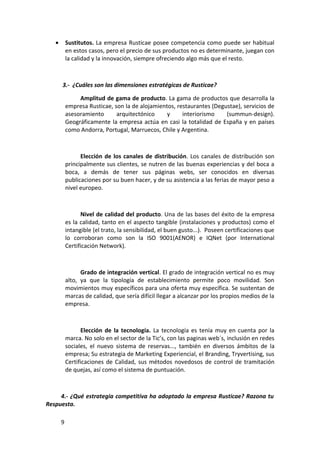 •       Sustitutos. La empresa Rusticae posee competencia como puede ser habitual
           en estos casos, pero el precio de sus productos no es determinante, juegan con
           la calidad y la innovación, siempre ofreciendo algo más que el resto.



       3.- ¿Cuáles son las dimensiones estratégicas de Rusticae?

                Amplitud de gama de producto. La gama de productos que desarrolla la
           empresa Rusticae, son la de alojamientos, restaurantes (Degustae), servicios de
           asesoramiento      arquitectónico     y     interiorismo    (summun-design).
           Geográficamente la empresa actúa en casi la totalidad de España y en países
           como Andorra, Portugal, Marruecos, Chile y Argentina.



                 Elección de los canales de distribución. Los canales de distribución son
           principalmente sus clientes, se nutren de las buenas experiencias y del boca a
           boca, a demás de tener sus páginas webs, ser conocidos en diversas
           publicaciones por su buen hacer, y de su asistencia a las ferias de mayor peso a
           nivel europeo.



                  Nivel de calidad del producto. Una de las bases del éxito de la empresa
           es la calidad, tanto en el aspecto tangible (instalaciones y productos) como el
           intangible (el trato, la sensibilidad, el buen gusto...). Poseen certificaciones que
           lo corroboran como son la ISO 9001(AENOR) e IQNet (por International
           Certificación Network).



                 Grado de integración vertical. El grado de integración vertical no es muy
           alto, ya que la tipología de establecimiento permite poco movilidad. Son
           movimientos muy específicos para una oferta muy específica. Se sustentan de
           marcas de calidad, que sería difícil llegar a alcanzar por los propios medios de la
           empresa.



                  Elección de la tecnología. La tecnología es tenía muy en cuenta por la
           marca. No solo en el sector de la Tic’s, con las paginas web´s, inclusión en redes
           sociales, el nuevo sistema de reservas..., también en diversos ámbitos de la
           empresa; Su estrategia de Marketing Experiencial, el Branding, Tryvertising, sus
           Certificaciones de Calidad, sus métodos novedosos de control de tramitación
           de quejas, así como el sistema de puntuación.



     4.- ¿Qué estrategia competitiva ha adoptado la empresa Rusticae? Razona tu
Respuesta.

       9
 