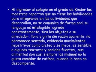 Al ingresar al colegio en el grado de Kinder las maestras reportan que no tiene las habilidades para integrarse en las actividades que desarrollan, no se comunica de forma oral su lenguaje es intelegible, agrede constantemente, tira los objetos a su alrededor, llora y grita sin razón aparente, no permanece sentado, evidencia movimientos repetitivos como aleteo y se mece, es sensible a algunas texturas y sonidos fuertes,  sus alimentos son casi siempre los mismos no le gusta cambiar de rutinas, cuando lo hace se descompensa.  