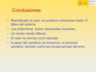 Conclusiones
•  Reanalizado el caso, se pudieron comprobar hasta 12
fallos del sistema.
•  Las enfermeras fueron declaradas inocentes.
•  Un recién nacido falleció.
•  El caso ha servido como ejemplo.
•  A pesar del veredicto de inocencia, el personal
sanitario, también sufrió las consecuencias del error.
 