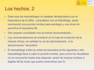 Los hechos. 2
•  Dado que los neonatólogos no estaban familiarizados con el
tratamiento de la sífilis , consultaron con el infectólogo, quien
recomendó una punción lumbar para serología y una dosis de
penicilina G benzatina IM.
•  Otro experto consultado hizo la misma recomendación.
•  Las recomendaciones se anotaron en la hoja de evolución de la
historia clínica, sin señalar la vía de administración, ni la
denominación “benzatina”.
•  El neonatólogo indicó la orden de benzatina al día siguiente y otro
neonatólogo llevó a cabo la punción lumbar, pero como los resultados
no se conocerían hasta días después, anotó de manera confusa e
ilegible IM de modo que podía confundirse con IV.
 