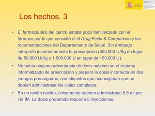 Los hechos. 3
•  El farmacéutico del centro estaba poco familiarizado con el
fármaco por lo que consultó el el Drug Facts & Comparison y las
recomendaciones del Departamento de Salud. Sin embargo
interpretó incorrectamente la prescripción (500.000 U/Kg en lugar
de 50.000 U/Kg y 1.500.000 U en lugar de 150.000 U).
•  No había ninguna advertencia de dosis máxima en el sistema
informatizado de prescripción y preparó la dosis incorrecta en dos
jeringas precargadas, con etiquetas que aconsejaban que no
debían administrase los viales completos.
•  En un recién nacido, únicamente pueden administrase 0,5 ml por
vía IM. La dosis preparada requería 5 inyecciones.
 