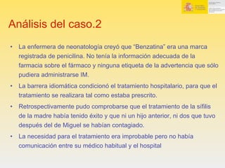 Análisis del caso.2
•  La enfermera de neonatología creyó que “Benzatina” era una marca
registrada de penicilina. No tenía la información adecuada de la
farmacia sobre el fármaco y ninguna etiqueta de la advertencia que sólo
pudiera administrarse IM.
•  La barrera idiomática condicionó el tratamiento hospitalario, para que el
tratamiento se realizara tal como estaba prescrito.
•  Retrospectivamente pudo comprobarse que el tratamiento de la sífilis
de la madre había tenido éxito y que ni un hijo anterior, ni dos que tuvo
después del de Miguel se habían contagiado.
•  La necesidad para el tratamiento era improbable pero no había
comunicación entre su médico habitual y el hospital
 
