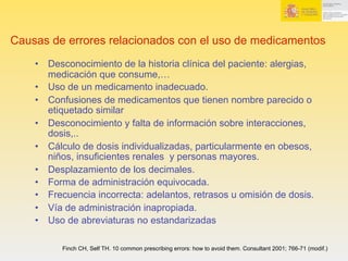 Causas de errores relacionados con el uso de medicamentos
•  Desconocimiento de la historia clínica del paciente: alergias,
medicación que consume,…
•  Uso de un medicamento inadecuado.
•  Confusiones de medicamentos que tienen nombre parecido o
etiquetado similar
•  Desconocimiento y falta de información sobre interacciones,
dosis,..
•  Cálculo de dosis individualizadas, particularmente en obesos,
niños, insuficientes renales y personas mayores.
•  Desplazamiento de los decimales.
•  Forma de administración equivocada.
•  Frecuencia incorrecta: adelantos, retrasos u omisión de dosis.
•  Vía de administración inapropiada.
•  Uso de abreviaturas no estandarizadas
Finch CH, Self TH. 10 common prescribing errors: how to avoid them. Consultant 2001; 766-71 (modif.)
 