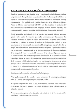 9
LA ESCUELA EN LA II REPÚBLICA (1931-1936)
España se encontraba en una situación social y económica de miseria donde se produce
un gran aumento demográfico con una población analfabeta. Esta etapa de la historia de
España se caracteriza principalmente por dos acontecimientos: la constitución liberal y
progresista de 1931, inspirada en la constitución de 1812 y las reformas de Manuel
Azaña en el bienio social-azarista (1931-1933) para dar solución a los problemas del
país (reformas políticas de nacionalismos, religiosas, militares, agrarias, sociales y una
reforma educativa llevada a cabo por el ministro de educación Marcelino domingo).
Con la constitución progresista de 1931, se establece una profunda reformas educativa,
guiada por los ideales de educación que pueden ser resumidos con frases como: “ha
llegado el momento de redimir a España por la escuela”, “el primer deber de toda
democracia es resolver plenamente el problema de la instrucción pública” o “urge
igualmente dar al maestro de la nueva sociedad la jerarquía que merece”. En ella, se
adoptó la escuela unificada, la enseñanza de primaria obligatoria y gratuita por el estado
con carácter laico y descentralizado en las regiones autónomas. Se decretó la disolución
de la compañía de Jesús y se prohibió la enseñanza de las órdenes religiosas a causa de
la aconfesionalidad del estado recogida en la constitución. A los catedráticos se les
concedió la libertad de cátedra. Se establece que los maestros, profesores y catedráticos
de la enseñanza oficial serán funcionarios con una formación costeada por el estado
para que solo se hallasen condicionados por su aptitud y vocación profesional. Se puso
el énfasis en el alumno con un carácter activo, creativo y participativo, haciéndole
protagonista de las clases y de su formación.
La estructura de la educación de la republica fue la siguiente:
* 1er grado: comprende dos periodos →uno, voluntario y de carácter preescolar para
niños de 4-6 años. Otro obligatorio, para niños de 6-12 años.
* 2º grado: comprende dos ciclos → uno, de 12-15 años, concebido como ampliatorio
de la educación básica. Otro de 15-18 años, concebido como preparatorio de la
educación superior.
* 3er grado: corresponde a la educación universitaria y se divide en dos ciclos
correlativos a la licenciatura y al doctorado.
 