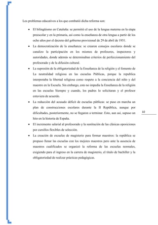 10
Los problemas educativos a los que combatió dicha reforma son:
 El bilingüismo en Cataluña: se permitió el uso de la lengua materna en la etapa
preescolar y en la primaria, así como la enseñanza de otra lengua a partir de los
ocho años por el decreto del gobierno provisional de 29 de abril de 1931.
 La democratización de la enseñanza: se crearon consejos escolares donde se
canalizo la participación en los mismos de profesores, inspectores y
autoridades, donde además se determinaban criterios de perfeccionamiento del
profesorado y de la difusión cultural.
 La supresión de la obligatoriedad de la Enseñanza de la religión y el fomento de
La neutralidad religiosa en las escuelas Públicas, porque la republica
interpretaba la libertad religiosa como respeto a la conciencia del niño y del
maestro en la Escuela. Sin embargo, esto no impedía la Enseñanza de la religión
en las escuelas Siempre y cuando, los padres lo solicitaran y el profesor
estuviera de acuerdo.
 La reducción del acusado déficit de escuelas públicas: se puso en marcha un
plan de construcciones escolares durante la II República, aunque por
dificultades, posteriormente, no se llegaron a terminar. Esto, aun así, supuso un
hito en la historia de España.
 El incremento salarial al profesorado y la sustitución de las clásicas oposiciones
por cursillos flexibles de selección.
 La creación de escuelas de magisterio para formar maestros: la república se
propuso llenar las escuelas con los mejores maestros pero ante la ausencia de
maestros cualificados se organizó la reforma de las escuelas normales,
exigiendo para el ingreso en la carrera de magisterio, el título de bachiller y la
obligatoriedad de realizar prácticas pedagógicas.
 