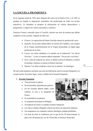 11
LA ESCUELA FRANQUISTA
En la segunda mitad de 1936, poco después del inicio de la Guerra Civil, y el 1943 se
produjo en España la depuración sistemática del profesorado de todos los niveles
educativos. La dictadura se propuso la eliminación de valores democráticos y
progresistas, e impuso los valores nacionales y católicos.
Francisco Franco, conocido como el Caudillo, decretó una serie de normas que debían
cumplirse en las escuelas. Algunas de ellas son:
 Primera. La reposición del Santo Crucifijo maraca la apertura del curso.
 Segunda. En las aulas deberá haber un retrato del Caudillo y una imagen
de la Virgen, preferentemente de la Virgen Inmaculada, en algún lugar
preferente de la clase.
 Cuarta. Los niños saludarán a la entrada con el tradicional “Ave María
Purísima”. A esto, el maestro deberá responder “Sin pecado concebida”.
 Sexta. antes de empezar las clases se deberá colocar la Bandera y arriarla
al terminar, mientras se entona el Himno Nacional.
 Séptima. Los niños acudirán a misa con su maestro los domingos.
De este modo podemos encontrar una serie de diferencias entre la escuela franquista y la
escuela actual. En primer lugar, vamos a hablar de la Escuela Franquista.
1. Escuela Franquista
a. Tiene presente la iglesia.
b. Se encontraban separadas por géneros.
c. En las escuelas debería haber, como
símbolo, la cruz y la fotografía de
Franco.
d. Se controlaba la enseñanza.
e. La asignatura principal era Religión.
f. Al empezar las clases se cantaba el himno franquista.
g. Los chicos estaban obligados a hacer tres horas de educación religiosa.
h. Las asignaturas con cualquier carácter ideológico estaban prohibidas.
i. Las hora de clase se cambiaron, por lo que de las 30 horas/semana, se
pasó a las 36/semana (en vez de 5 horas/día, se hacían 6 horas/día).
 