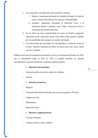 12
j. Los contenidos eran diferentes entre hombres y mujeres.
i. Mujeres: asignaturas destinadas al cuidado del hogar y la familia,
como Economía Doméstica, Sus Labores y Manualidades.
ii. Hombres: asignaturas destinadas al desarrollo físico y la
formación laboral o política, como Taller, Educación Física y
Formación del Espíritu Nacional.
k. En los libros de texto predominaban los temas de historia, geografía,
educación social y educación moral. Estos libros están siempre vigilados
por las autoridades para asegurar un control ideológico.
l. Los niños tenían que aprenderse las enciclopedias y catecismos al pie de
la letra. También disponían de libros de lectura para leer, hacer copias
escritas o dictados.
Podemos decir que las asignaturas principales en la Ley de Educación Primaria de 1945,
que se mantendrían hasta la LGE de 1970, se pueden clasificar en materias
instrumentales, materias formativas y materias complementarias:
 Materias instrumentales:
- Expresión gráfica (escritura, redacción y dibujo).
- Cálculo.
 Materias formativas:
- Religión.
- Formación del Espíritu Nacional, que incluye Geografía e Historia.
- Lengua nacional.
- Matemáticas.
- Educación física.
 Materias complementarias:
- Ciencias Naturales.
- Artística (música, canto y dibujo).
 