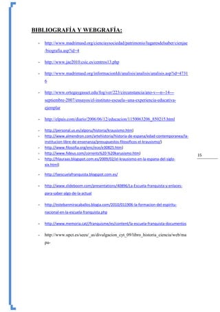 15
BIBLIOGRAFÍA Y WEBGRAFÍA:
- http://www.madrimasd.org/cienciaysociedad/patrimonio/lugaresdelsaber/cienjae
/biografia.asp?id=4
- http://www.jae2010.csic.es/centros13.php
- http://www.madrimasd.org/informacionIdi/analisis/analisis/analisis.asp?id=4731
6
- http://www.ortegaygasset.edu/fog/ver/223/circunstancia/ano-v---n--14---
septiembre-2007/ensayos/el-instituto-escuela--una-experiencia-educativa-
ejemplar
- http://elpais.com/diario/2006/06/12/educacion/1150063206_850215.html
- http://personal.us.es/alporu/historia/krausismo.htm)
- http://www.almendron.com/artehistoria/historia-de-espana/edad-contemporanea/la-
institucion-libre-de-ensenanza/presupuestos-filosoficos-el-krausismo/)
- http://www.filosofia.org/enc/ece/e30825.htm)
- http://www.fideus.com/corrents%20-%20karusismo.htm)
- http://hlauraas.blogspot.com.es/2009/02/el-krausismo-en-la-espana-del-siglo-
xix.html)
- http://laescuelafranquista.blogspot.com.es/
- http://www.slideboom.com/presentations/40896/La-Escuela-franquista-y-enlaces-
para-saber-algo-de-la-actual
- http://estebanmiracaballos.blogia.com/2010/011906-la-formacion-del-espiritu-
nacional-en-la-escuela-franquista.php
- http://www.memoria.cat//franquisme/es/content/la-escuela-franquista-documentos
- http://www.upct.es/seeu/_as/divulgacion_cyt_09/libro_historia_ciencia/web/ma
pa-
 