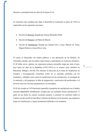 6
docentes y alumnado hasta los años de la Guerra Civil.
La estructura más compleja que llegó a desarrollar la institución (a partir de 1933) se
organizaba con las siguientes secciones:
 Sección de Párvulos dirigida por Jimena Menéndez-Pidal
 Sección de Primaria con María de Maeztu
 Sección de Bachillerato dirigida por Samuel Gili y Gaya, Manuel de Terán,
Miguel Herrero y Jaime Oliver Asín.
El centro se financiaba con fondos públicos y una aportación de las familias. Se
fomentaba, además, que los padres supervisasen y participasen en el proceso formativo.
El IE debía servir, además, de experiencia pionera extensible luego por todo el país,
pero hasta los años de la República (1931-1933) no se crearon otros similares en
Barcelona, Málaga y Sevilla. Por entonces la dirección de la Junta de Ampliación de
Estudios e Investigaciones Científicas (JAE) no se mostraba satisfecha con los
resultados y señalaba como causas la insuficiencia de las instalaciones, lo recargado de
la matrícula y del programa, la falta de preparación y motivación del profesorado y el
divorcio entre las secciones preparatorias y la secundaria.
El IE fue cerrado en 1939 haciendo imposible el propósito de multiplicarlo en el ámbito
nacional adaptándolo debidamente, siempre que sus resultados fueran satisfactorios. A
partir de esa fecha los centros existentes pasaron a constituir los institutos Isabel la
Católica (el del cerrillo de San Blas) y Ramiro de Maeztu (el de Serrano), que ampliaron
luego sus instalaciones y siguen actualmente dedicados a la enseñanza.
 