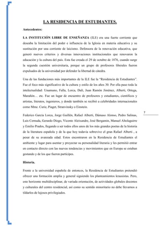 7
LA RESIDENCIA DE ESTUDIANTES.
Antecedentes:
LA INSTITUCIÓN LIBRE DE ENSEÑANZA (ILE) era una fuerte corriente que
deseaba la limitación del poder e influencia de la Iglesia en materia educativa y su
sustitución por una corriente de laicismo. Defensora de la renovación educativa, que
generó nuevos criterios y diversas innovaciones institucionales que renovaron la
educación y la cultura del país. Esta fue creada el 29 de octubre de 1876, cuando surge
la segunda cuestión universitaria, porque un grupo de profesores liberales fueron
expulsados de la universidad por defender la libertad de cátedra.
Una de las fundaciones más importantes de la ILE fue la “Residencia de Estudiantes”.
Fue el foco más significativo de la cultura y estilo de los años 30. Por ella paso toda la
intelectualidad: Unamuno, Falla, Lorca, Dalí, Juan Ramón Jiménez, Alberti, Ortega,
Marañón… etc. Fue un lugar de encuentro de profesores y estudiantes, científicos y
artistas, literatos, ingenieros, y donde también se recibió a celebridades internacionales
como Mme. Curie, Piaget, Stranvinsky o Einstein.
Federico García Lorca, Jorge Guillén, Rafael Alberti, Dámaso Alonso, Pedro Salinas,
Luis Cernuda, Gerardo Diego, Vicente Aleixandre, José Bergamin, Manuel Altolaguirre
y Emilio Prados, llegando a ser todos ellos unos de los más grandes poetas de la historia
de la literatura española y de la que hoy todavía sobrevive el gran Rafael Alberti , a
pesar de su avanzada edad. Estos encontraron en la Residencia de Estudiantes el
ambiente y lugar para asentar y proyectar su personalidad literaria y les permitió entrar
en contacto directo con las nuevas tendencias y movimientos que en Europa se estaban
gestando y de los que fueron partícipes.
Historia.
Frente a la universidad española de entonces, la Residencia de Estudiantes pretendió
ofrecer una formación amplia y general siguiendo los planteamientos krausistas. Pero,
este horizonte multidisciplinar, de variada orientación, de actividades globales docentes
y culturales del centro residencial, así como su sentido minoritario no debe llevarnos a
tildarlos de lujosos privilegiados.
 
