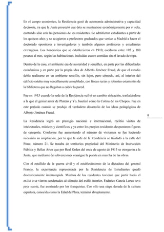8
En el campo económico, la Residencia gozó de autonomía administrativa y capacidad
decisoria, ya que la Junta proyectó que ésta se mantuviese económicamente por sí sola,
contando sólo con las pensiones de los residentes. Se admitieron estudiantes a partir de
los quinces años y se acogieron a profesores graduados que venían a Madrid a hacer el
doctorado opositores e investigadores y también algunos profesores y estudiantes
extranjeros. Los honorarios que se establecieron en 1910, oscilaron entre 105 y 180
pesetas al mes, según las habitaciones, incluidas cuatro comidas sin el lavado de ropa.
Dentro de la casa, el ambiente era de austeridad y sencillez, en parte por las dificultades
económicas y en parte por la propia idea de Alberto Jiménez Fraud, de que el estudio
debía realizarse en un ambiente sencillo, sin lujos, pero cómodo, así, el interior del
edificio estaba muy sencillamente amueblado, con líneas rectas y robustas estanterías de
la biblioteca que no llegaban a cubrir la pared.
Fue en 1915 cuando la sede de la Residencia sufrió un cambio ubicación, trasladándose
a la que el genial autor de Platero y Yo, bautizó como la Colina de los Chopos. Fue en
este período cuando se produjo el verdadero desarrollo de las ideas pedagógicas de
Alberto Jiménez Fraud.
La Residencia logró un prestigio nacional e internacional, recibió visitas de
intelectuales, músicos y científicos y ya entre los propios residentes despuntaron figuras
de categoría. Conforme fue aumentando el número de visitantes se fue haciendo
necesaria su ampliación, por lo que la sede de la Residencia se trasladó a la calle del
Pinar, número 21. Se trataba de territorios propiedad del Ministerio de Instrucción
Pública y Bellas Artes que por Real Orden del once de agosto de 1913 se otorgaron a la
Junta, que mediante de subvenciones consigue la puesta en marcha de las obras.
Con el estallido de la guerra civil y el establecimiento de la dictadura del general
Franco, la experiencia representada por la Residencia de Estudiantes quedó
dramáticamente interrumpida. Muchos de los residentes tuvieron que partir hacia el
exilio o se vieron condenados al silencio del exilio interior, Federico García Lorca tuvo
peor suerte, fue asesinado por los franquistas. Con ello una etapa dorada de la cultura
española, conocida como la Edad de Plata, terminó abruptamente.
 