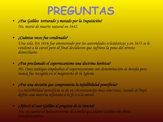 PREGUNTAS ¿Fue Galileo  torturado y matado por la Inquisición? No, murió de muerte natural en 1642. ¿Cuántas veces fue condenado? Una sola. En 1616 fue amonestado por las autoridades eclesiásticas y en 1633 se le condenó a la cárcel pero al final decidieron que sufriera la pena del arresto domiciliario. ¿Fue proclamado el copernicanismo una doctrina herética? No. Once teólogos empleaban el copernicanismo con denominación de herejía pero nunca fue recogida en el magisterio de la Iglesia. ¿Fue una decisión que comprometía la infalibilidad pontificia? La infalibilidad pontificia se da en circunstancias muy concretas, cuando el Papa define una materia referente a la fe o a la moral. ¿Afectó el caso Galileo al progreso de la ciencia? No, en cuanto al heliocentrismo, la semilla que plantó Galileo dio fruto  inmediatamente. 