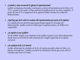 ¿Cuándo y cómo reconoció la Iglesia el copernicanismo? Galileo no disponía de pruebas concluyentes a favor del movimiento de la Tierra. En 1741, cuando ya las tenía, el Papa autorizó la publicación de sus obras completas. A partir del año 1757 el magisterio de la Iglesia Católica reconoce la verdad del heliocentrismo. ¿Qué hay que decir sobre la condena del copernicanismo por parte de la Iglesia? La condena fue una decisión equivocada porque negaba la veracidad del heliocentrismo. Galileo acertó al señalar que el copernicanismo y la Biblia eran compatibles. ¿Se repitió el caso Galileo? No ha habido ningún caso semejante al de Galileo excepto el caso del evolucionismo donde nunca esta teoría ha sido condenada por ningún organismo de la Iglesia universal. ¿Se excluyen la fe y la ciencia? Galileo afirmó que las verdades de la fe y la ciencia proceden ambas de Dios y no pueden contradecirse. También reconoció la iluminación divina que actúa sobre el científico que busca la verdad. 