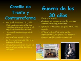 Concilio de Trento y Contrarreforma Entre 1618 y 1648. Comienzo por una guerra entre los príncipes alemanes católicos y protestantes. Rivalidad entre Francia y España por el Sacro Imperio. El Papa Urbano VIII sufrió muchos enfrentamientos por apoyar a los monarcas franceses que iban con los protestantes. Concilio de Trento entre 1545 y 1563. Nadie puede interpretar la  Escritura Sagrada  en materias que pertenecen a la edificación de la doctrina cristiana.  No se puede cuestionar lo que dice la Iglesia. Contrarreforma se inició en 1616. La Contrarreforma produjo celos en la Iglesia por la doctrina. Principal representante del Concilio y la Contrarreforma católica fue Roberto Belarmino. Guerra de los 30 años 