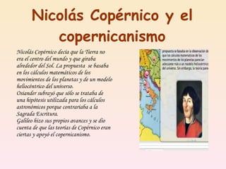 Nicolás Copérnico y el copernicanismo Nicolás Copérnico decía que la Tierra no era el centro del mundo y que giraba alrededor del Sol. La propuesta  se basaba en los cálculos matemáticos de los movimientos de los planetas y de un modelo heliocéntrico del universo. Osiander subrayó que sólo se trataba de una hipótesis utilizada para los cálculos astronómicos porque contrariaba a la Sagrada Escritura. Galileo hizo sus propios avances y se dio cuenta de que las teorías de Copérnico eran ciertas y apoyó el copernicanismo. 