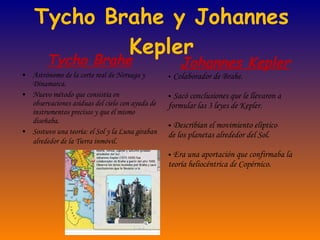 Tycho Brahe y Johannes Kepler Tycho Brahe Astrónomo de la corte real de Noruega y Dinamarca. Nuevo método que consistía en observaciones asiduas del cielo con ayuda de instrumentos precisos y que él mismo diseñaba. Sostuvo una teoría: el Sol y la Luna giraban alrededor de la Tierra inmóvil . Johannes Kepler Colaborador de Brahe. Sacó conclusiones que le llevaron a formular las 3 leyes de Kepler. Describían el movimiento elíptico  de los planetas alrededor del Sol. Era una aportación que confirmaba la teoría heliocéntrica de Copérnico. 
