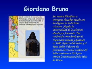 Giordano Bruno Sus teorías filosóficas y teológicas chocaban mucho con los dogmas de la doctrina cristiana. Negaba la universalidad de la salvación obrada por Jesucristo. Fue condenado como hereje por la Inquisición romana y quemado en 1600. Roberto Belarmino y el Papa Pablo V fueron dos personas claves en la condena del heliocentrismo en 1616 pero temían la renovación de las ideas de Bruno. 