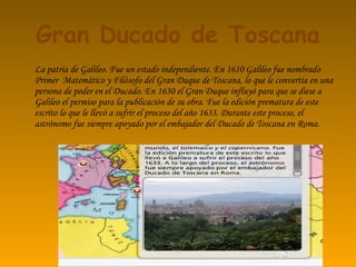 Gran Ducado de Toscana La patria de Galileo. Fue un estado independiente. En 1610 Galileo fue nombrado Primer  Matemático y Filósofo del Gran Duque de Toscana, lo que le convertía en una persona de poder en el Ducado. En 1630 el Gran Duque influyó para que se diese a Galileo el permiso para la publicación de su obra. Fue la edición prematura de este escrito lo que le llevó a sufrir el proceso del año 1633. Durante este proceso, el astrónomo fue siempre apoyado por el embajador del Ducado de Toscana en Roma. 