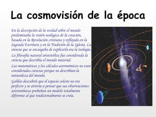 La cosmovisión de la época En la descripción de la verdad sobre el mundo predominaba la visión teológica de la creación, basada en la Revelación cristiana y reflejada en la Sagrada Escritura y en la Tradición de la Iglesia. La ciencia que se encargaba de explicarla era la teología. La filosofía natural aristotélica fue considerada la ciencia que describía el mundo material.  Las matemáticas y los cálculos astronómicos no eran consideradas ciencias porque no describían la naturaleza del mundo. Galileo descubrió que el espacio celeste no era perfecto y se atrevía a pensar que sus observaciones astronómicas probaban un modelo totalmente diferente al que tradicionalmente se creía. 
