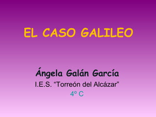 EL CASO GALILEO Ángela Galán García I.E.S. “Torreón del Alcázar” 4º C 