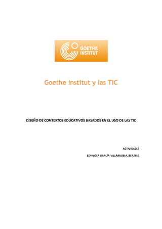 Goethe Institut y las TIC




DISEÑO DE CONTEXTOS EDUCATIVOS BASADOS EN EL USO DE LAS TIC




                                                        ACTIVIDAD 2

                                ESPINOSA GARCÍA-VILLARRUBIA, BEATRIZ
 