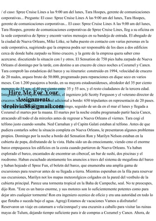 / el caso: Spree Cruise Lines a las 9:00 am del lunes, Tara Hoopes, gerente de comunicaciones
corporativas... Pregunta: El caso: Spree Cruise Lines A las 9:00 am del lunes, Tara Hoopes,
gerente de comunicaciones corporativas... El caso: Spree Cruise Lines A las 9:00 am del lunes,
Tara Hoopes, gerente de comunicaciones corporativas de Spree Cruise Lines, lleg a su oficina en
la sede corporativa de Spree y encontr varios mensajes en su bandeja de entrada. El abogado de
la ciudad de Nueva Orleans, Mike Litke, se haba puesto en contacto con varias personas en la
sede corporativa, sugiriendo que la empresa podra ser responsable de los daos a dos edificios
cerca de donde haba zarpado su ltimo crucero, y la gente de la empresa quera saber cmo
acercarse. discutiendo la situacin con l y otros. El Sensation de 750 pies haba zarpado de Nueva
Orleans el domingo por la tarde, con destino a un crucero de cinco noches a Cozumel y Cancn.
Tara comprob las estadsticas del barco y su itinerario: construido en 1994, velocidad de crucero
de 20 nudos, arqueo bruto de 50.000, programado para reparaciones en dique seco en varios
meses. Con 1.200 pasajeros a bordo, en su mayora estadounidenses, alrededor del 35 por ciento
menores de 35 aos, el 40 por ciento entre 35 y 55 aos, y el resto ciudadanos de la tercera edad.
Integrado por el capitn Hernan Galati, el ingeniero jefe Scotty Ferguson y el veterano director de
cruceros Ned Carnahan. Personal adicional a bordo: 650 tripulantes en representacin de 20 pases.
Navegando a Cozumel con salida el domingo, seguido de un da en el mar el lunes y llegada a
Cozumel el martes por la maana. El martes por la noche estaba programado partir hacia Cancn,
atracando all todo el da mircoles antes de regresar a Nueva Orleans el viernes. Tara cogi el
telfono justo cuando sonaba. Ned Carnahan y el Capitn Galati estaban al telfono. Antes de que
pudiera contarles sobre la situacin completa en Nueva Orleans, le presentaron algunos problemas
propios. Domingo por la noche a bordo del Sensation Ron y Marilyn Nelson estaban en la
cubierta de popa, disfrutando de la vista. Haba sido un da emocionante, viendo cmo el enorme
barco empequeeca los edificios en la costa cuando partieron de Nueva Orleans. Ya haban
explorado el barco, encantados de encontrar un cibercaf, un bar de sushi, dos piscinas y el
rocdromo. Haban escuchado atentamente los anuncios a travs del sistema de megafona del barco
y haban hojeado el Spree Fun, el boletn del barco, que enumeraba una amplia gama de
excursiones para reservar antes de su llegada a tierra. Mientras esperaban en la fila para reservar
sus excursiones, Marilyn not los mapas meteorolgicos colgados en la pared del vestbulo de la
cubierta principal. Parece una tormenta tropical en la Baha de Campeche, seal. No te preocupes,
dijo Ron. "Este es un barco enorme, y sus motores son lo suficientemente potentes como para
dejar atrs cualquier tormenta! Ron era ingeniero ocenico de oficio y era una autoridad en todo lo
que flotaba o suceda bajo el agua. Agreg) Estamos de vacaciones Vamos a disfrutarlo!
Reservaron un viaje en catamarn a vela/esnrquel y una excursin a caballo para visitar las ruinas
mayas de Tulum, dejando tiempo suficiente para ir de compras a Cozumel y Cancn. Ahora, de
 