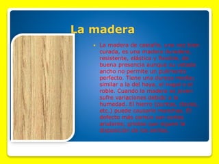 La madera


La madera de castaño, una vez bien
curada, es una madera duradera,
resistente, elástica y flexible, de
buena presencia aunque su vetado
ancho no permite un pulimento
perfecto. Tiene una dureza media;
similar a la del haya, el nogal o el
roble. Cuando la madera es joven
sufre variaciones debido a la
humedad. El hierro (puntas, clavos,
etc.) puede causarle manchas. El
defecto más común son cortes
anulares; grietas que siguen la
disposición de los anillos.

 