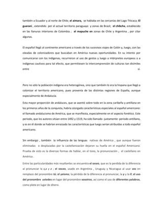 también a Ecuador y al norte de Chile; el aimara, se hablaba en las cercanías del Lago Titicaca; El
guaraní , extendido por el actual territorio paraguayo y zonas de Brasil; el chibcha, establecido
en las llanuras interiores de Colombia ; el mapuche en zonas de Chile y Argentina , por citar
algunas.


El español llegó al continente americano a través de los sucesivos viajes de Colón y, luego, con las
oleadas de colonizadores que buscaban en América nuevas oportunidades. En su intento por
comunicarse con los indígenas, recurrieron al uso de gestos y luego a intérpretes europeos o a
indígenas cautivos para tal efecto, que permitiesen la intercomprensión de culturas tan disímiles
entre                                                                                             sí.




Pero no sólo la población indígena era heterogénea, sino que también lo era la hispana que llegó a
colonizar el territorio americano, pues provenía de las distintas regiones de España, aunque
especialmente de Andalucía.

Esta mayor proporción de andaluces, que se asentó sobre todo en la zona caribeña y antillana en
los primeros años de la conquista, habría otorgado características especiales al español americano:
el llamado andalucismo de América, que se manifiesta, especialmente en el aspecto fonético. Este
periodo, que los autores sitúan entre 1492 y 1519, ha sido llamado -justamente- periodo antillano,
y es en él donde se habrían enraizado las características que luego serían atribuidas a todo español
americano.


Sin embargo , también la influencia de las lenguas nativas de América , que aunque fueron
eliminadas o desplazadas por la castellanización dejaron su huella en el español Americano.
Prueba de esto es la diversas formas de hablar, en el tono, la pronunciación , el castellano en
América .

Entre las particularidades más resaltantes se encuentra el seseo, que es la perdida de la diferencia
al pronunciar la c,s y z ; el voceo, usado en Argentina , Uruguay y Nicaragua al usar vos en
remplazo del pronombre tú; el yeísmo; la pérdida de la diferencia al pronunciar, la y y la ll; el uso
del pronombre ustedes en lugar del pronombre vosotros, así como el uso de diferentes palabras,
como plata en lugar de dinero.
 