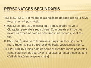PERSONATGES SECUNDARIS
TIET MILORD: El tiet milord es avariciós no deixaria res de la seva
   fortuna per ningun motiu.
VIRGILIO: L’espòs de Cloaquita que, a més Virgilio no vol a
   Cloaquita, però si els seus diners. Com que és el fill de tiet
   milord es avariciós com ell però una mica menys que el seu
   tiet.
CLOAQUITA: És rica no té família ni a ningú que la vulgui en el
   món. Segon la seva descripció, és lletja, vesteix malament…
TIET PEDORETA: El seu nom es deu a que es tira molts pedoretes
   {ja es nota} només apareix en una escena {encara que es parli
   d’ell ala història no apareix més}.
 