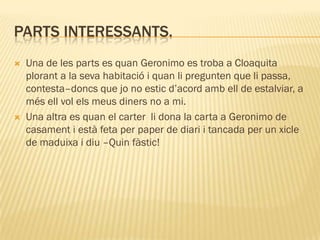 PARTS INTERESSANTS.
   Una de les parts es quan Geronimo es troba a Cloaquita
    plorant a la seva habitació i quan li pregunten que li passa,
    contesta–doncs que jo no estic d’acord amb ell de estalviar, a
    més ell vol els meus diners no a mi.
   Una altra es quan el carter li dona la carta a Geronimo de
    casament i està feta per paper de diari i tancada per un xicle
    de maduixa i diu –Quin fàstic!
 
