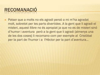 RECOMANACIÓ
   Potser que a molts no els agradi peroò a mi m’ha agradat
    molt, sobretot per les parts divertides .A la gent que li agradi el
    misteri, aquest llibre no és apropiat ja que no es de misteri sinó
    d’humor i aventura però a la gent que li agradi {almenys una
    de les dos coses} li recomano com per exemple al Cristòbal
    per la part de l'humor i a l'Hèctor per la part d’aventura…
 
