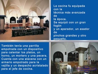 La cocina fu equipada
con la
técnica más avanzada
de
la época.
Se equipó con un gran
fogón
y un aparador, un asador
de
pinchos grandes y otro
pequeño.
También tenía una parrilla
empotrada con un dispositivo
para calentar los platos, un
horno, un mortero y una pecera.
Cuenta con una alacena con un
armario empotrado para la
vajilla y un despacho acristalado
para el jefe de cocina.
 