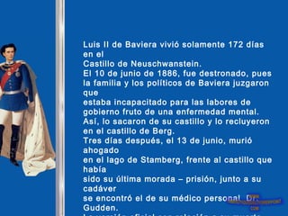 Luis II de Baviera vivió solamente 172 días
en el
Castillo de Neuschwanstein.
El 10 de junio de 1886, fue destronado, pues
la familia y los políticos de Baviera juzgaron
que
estaba incapacitado para las labores de
gobierno fruto de una enfermedad mental.
Así, lo sacaron de su castillo y lo recluyeron
en el castillo de Berg.
Tres días después, el 13 de junio, murió
ahogado
en el lago de Stamberg, frente al castillo que
había
sido su última morada – prisión, junto a su
cadáver
se encontró el de su médico personal Dr.
Gudden.
 