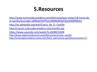 5.Resources 
http://www.turismodecantabria.com/disfrutala/que-visitar/18-cueva-de-el- 
castillo/buscador-aWRab25hPTkmaWRNdW5pY2lwaW89NDAm 
http://es.wikipedia.org/wiki/Cueva_de_El_Castillo 
http://cuevas.culturadecantabria.com/castillo.asp 
https://www.youtube.com/watch?v=t0j9NC1hID0 
http://www.regiocantabrorum.es/publicaciones/cueva_castillo 
http://culturadecantabria.viavox.com/ficha_patrimonio.asp?idmonumento=17 
