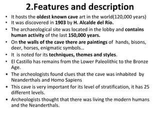 2.Features and description 
• It hosts the oldest known cave art in the world(120,000 years) 
• It was discovered in 1903 by H. Alcalde del Río. 
• The archaeological site was located in the lobby and contains 
human activity of the last 150,000 years. 
• On the walls of the cave there are paintings of hands, bisons, 
deer, horses, enigmatic symbols… 
• It is noted for its techniques, themes and styles. 
• El Castillo has remains from the Lower Paleolithic to the Bronze 
Age. 
• The archeologists found clues that the cave was inhabited by 
Neanderthals and Homo Sapiens 
• This cave is very important for its level of stratification, it has 25 
different levels. 
• Archeologists thought that there was living the modern humans 
and the Neanderthals. 
 