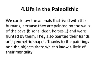4.Life in the Paleolithic 
We can know the animals that lived with the 
humans, because they are painted on the walls 
of the cave (bisons, deer, horses...) and were 
hunted by them. They also painted their hands 
and geometric shapes. Thanks to the paintings 
and the objects there we can know a little of 
their mentality. 
 