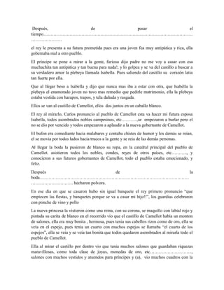 Después, de pasar el
tiempo…………………………………………………………………………………………
…………………
el rey le presenta a su futura prometida pues era una joven fea muy antipática y rica, ella
gobernaba mal a otro pueblo.
El príncipe se pone a mirar a la gente, furioso dijo padre no me voy a casar con esa
muchachita tan antipática y tan buena para nada!, y lo golpea y se va del castillo a buscar a
su verdadero amor la plebeya llamada Isabella. Pues saliendo del castillo su corazón latia
tan fuerte por ella.
Que al llegar beso a Isabella y dijo que nunca mas iba a estar con otra, que Isabella la
plebeya el enamorado joven no tuvo mas remedio que pedirle matrimonio, ella la plebeya
estaba vestida con harapos, trapos, y tela dañada y rasgada.
Ellos se van al castillo de Camellot, ellos dos juntos en un caballo blanco.
El rey al mirarlo, Carlos pronuncio al pueblo de Camellot esta va hacer mi futura esposa
Isabella, todos asombrados nobles campesinos, etc………..,se empezaron a burlar pero el
no se dio por vencido y todos empezaron a aplaudir a la nueva gobernante de Camellot.
El bufon era comediante hacia malabares y contaba chistes de humor y los demás se reian,
el se movia por todos lados hacia trucos a la gente y se reia de las demás personas.
Al llegar la boda la pusieron de blanco su ropa, en la catedral principal del pueblo de
Camellot. asistieron todos los nobles, condes, reyes de otros países, etc……….., y
conocieron a sus futuros gobernantes de Camellot, todo el pueblo estaba emocionado, y
feliz.
Después de la
boda…………………………………………………………………………………………
……………………….. hecharon polvora.
En ese dia en que se casaron hubo sin igual banquete el rey primero pronuncio “que
empiecen las fiestas, y banquetes porque se va a casar mi hijo!!”, los guardias celebraron
con ponche de vino y pollo
La nueva princesa la vistieron como una reina, con su corona, se maquillo con labial rojo y
pintada su carita de blanco en el recorrido vio que el castillo de Camellot había un monton
de salones, ella era muy bonita , hermosa, pues tenia sus cabellos rizos como de oro, ella se
veía en el espejo, pues tenia un cuarto con muchos espejos se llamaba “el cuarto de los
espejos”, ella se veía y se veía tan bonita que todos quedaron asombrados al mirarla todo el
pueblo de Camellot.
Ella al mirar el castillo por dentro vio que tenia muchos salones que guardaban riquezas
maravillosas, como toda clase de joyas, monedas de oro, etc………………………..,
salones con muchos vestidos y atuendos para príncipes y (a), vio muchos cuadros con la
 